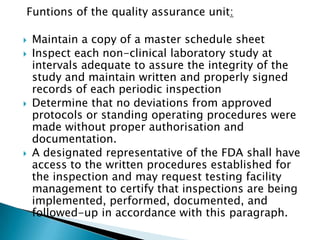 Funtions of the quality assurance unit:

   Maintain a copy of a master schedule sheet
   Inspect each non-clinical laboratory study at
    intervals adequate to assure the integrity of the
    study and maintain written and properly signed
    records of each periodic inspection
   Determine that no deviations from approved
    protocols or standing operating procedures were
    made without proper authorisation and
    documentation.
   A designated representative of the FDA shall have
    access to the written procedures established for
    the inspection and may request testing facility
    management to certify that inspections are being
    implemented, performed, documented, and
    followed-up in accordance with this paragraph.
 
