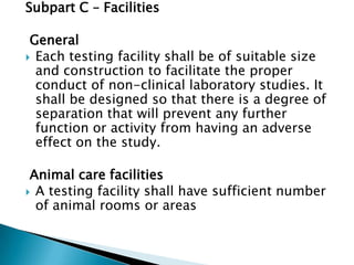 Subpart C – Facilities

 General
 Each testing facility shall be of suitable size
  and construction to facilitate the proper
  conduct of non-clinical laboratory studies. It
  shall be designed so that there is a degree of
  separation that will prevent any further
  function or activity from having an adverse
  effect on the study.

 Animal care facilities
 A testing facility shall have sufficient number
  of animal rooms or areas
 