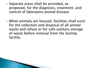    Separate areas shall be provided, as
    proposed, for the diagnosis, treatment, and
    control of laboratory animal disease.

   When animals are housed, facilities shall exist
    for the collection and disposal of all animal
    waste and refuse or for safe sanitary storage
    of waste before removal from the testing
    facility.
 