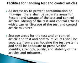 Facilities for handling test and control articles

   As necessary to prevent contamination or
    mix-ups, there shall be separate areas for
    Receipt and storage of the test and control
    articles, Mixing of the test and control articles
    with a carrier, Storage of the test and control
    article mixtures.

   Storage areas for the test and or control
    article and test and control mixtures shall be
    separate from areas housing the test systems
    and shall be adequate to preserve the
    identity, strength, purity, and stability of the
    articles and mixtures.
 