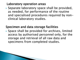 Laboratory operation areas
 Separate laboratory space shall be provided,
  as needed, for performance of the routine
  and specialised procedures required by non-
  clinical laboratory studies.

Specimen and data storage facilities
 Space shall be provided for archives, limited
  access by authorised personnel only, for the
  storage and retrieval of all raw data and
  specimens from completed studies.
 