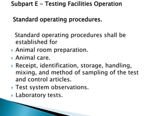 Subpart E - Testing Facilities Operation

Standard operating procedures.

  Standard operating procedures shall be
  established for
 Animal room preparation.
 Animal care.
 Receipt, identification, storage, handling,
  mixing, and method of sampling of the test
  and control articles.
 Test system observations.
 Laboratory tests.
 