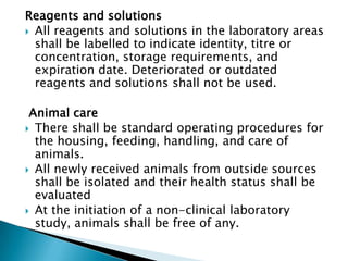 Reagents and solutions
 All reagents and solutions in the laboratory areas
  shall be labelled to indicate identity, titre or
  concentration, storage requirements, and
  expiration date. Deteriorated or outdated
  reagents and solutions shall not be used.

 Animal care
 There shall be standard operating procedures for
  the housing, feeding, handling, and care of
  animals.
 All newly received animals from outside sources
  shall be isolated and their health status shall be
  evaluated
 At the initiation of a non-clinical laboratory
  study, animals shall be free of any.
 