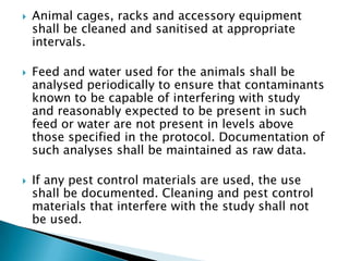    Animal cages, racks and accessory equipment
    shall be cleaned and sanitised at appropriate
    intervals.

   Feed and water used for the animals shall be
    analysed periodically to ensure that contaminants
    known to be capable of interfering with study
    and reasonably expected to be present in such
    feed or water are not present in levels above
    those specified in the protocol. Documentation of
    such analyses shall be maintained as raw data.

   If any pest control materials are used, the use
    shall be documented. Cleaning and pest control
    materials that interfere with the study shall not
    be used.
 