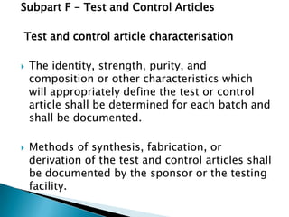 Subpart F - Test and Control Articles

Test and control article characterisation

   The identity, strength, purity, and
    composition or other characteristics which
    will appropriately define the test or control
    article shall be determined for each batch and
    shall be documented.

   Methods of synthesis, fabrication, or
    derivation of the test and control articles shall
    be documented by the sponsor or the testing
    facility.
 