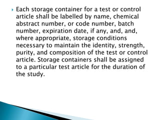    Each storage container for a test or control
    article shall be labelled by name, chemical
    abstract number, or code number, batch
    number, expiration date, if
    any, and, and, where appropriate, storage
    conditions necessary to maintain the
    identity, strength, purity, and composition of
    the test or control article. Storage containers
    shall be assigned to a particular test article
    for the duration of the study.
 