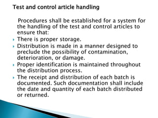 Test and control article handling

    Procedures shall be established for a system for
    the handling of the test and control articles to
    ensure that:
   There is proper storage.
   Distribution is made in a manner designed to
    preclude the possibility of contamination,
    deterioration, or damage.
   Proper identification is maintained throughout
    the distribution process.
   The receipt and distribution of each batch is
    documented. Such documentation shall include
    the date and quantity of each batch distributed
    or returned.
 