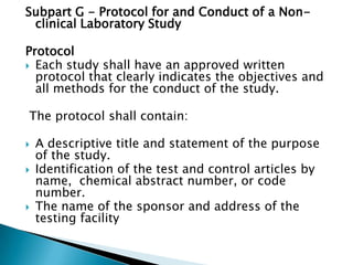 Subpart G - Protocol for and Conduct of a Non-
 clinical Laboratory Study

Protocol
 Each study shall have an approved written
  protocol that clearly indicates the objectives and
  all methods for the conduct of the study.

The protocol shall contain:

   A descriptive title and statement of the purpose
    of the study.
   Identification of the test and control articles by
    name, chemical abstract number, or code
    number.
   The name of the sponsor and address of the
    testing facility
 
