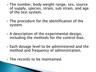    The number, body weight range, sex, source
    of supply, species, strain, sub strain, and age
    of the test system.

   The procedure for the identification of the
    system.

   A description of the experimental design,
    including the methods for the control bias.

   Each dosage level to be administered and the
    method and frequency of administration.

   The records to be maintained.
 