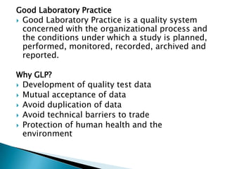 Good Laboratory Practice
 Good Laboratory Practice is a quality system
  concerned with the organizational process and
  the conditions under which a study is planned,
  performed, monitored, recorded, archived and
  reported.

Why GLP?
 Development of quality test data
 Mutual acceptance of data
 Avoid duplication of data
 Avoid technical barriers to trade
 Protection of human health and the
  environment
 