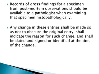    Records of gross findings for a specimen
    from post-mortem observations should be
    available to a pathologist when examining
    that specimen histopathologically.

   Any change in these entries shall be made so
    as not to obscure the original entry, shall
    indicate the reason for such change, and shall
    be dated and signed or identified at the time
    of the change.
 