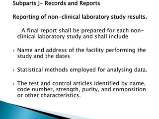 Subparts J- Records and Reports

Reporting of non-clinical laboratory study results.

      A final report shall be prepared for each non-
    clinical laboratory study and shall include

   Name and address of the facility performing the
    study and the dates

   Statistical methods employed for analysing data.

   The test and control articles identified by name,
    code number, strength, purity, and composition
    or other characteristics.
 