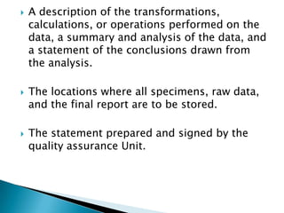    A description of the
    transformations, calculations, or operations
    performed on the data, a summary and
    analysis of the data, and a statement of the
    conclusions drawn from the analysis.

   The locations where all specimens, raw
    data, and the final report are to be stored.

   The statement prepared and signed by the
    quality assurance Unit.
 