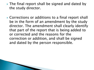    The final report shall be signed and dated by
    the study director.

   Corrections or additions to a final report shall
    be in the form of an amendment by the study
    director. The amendment shall clearly identify
    that part of the report that is being added to
    or corrected and the reasons for the
    correction or addition, and shall be signed
    and dated by the person responsible.
 