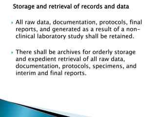 Storage and retrieval of records and data

   All raw data, documentation, protocols, final
    reports, and generated as a result of a non-
    clinical laboratory study shall be retained.

   There shall be archives for orderly storage
    and expedient retrieval of all raw
    data, documentation, protocols, specimens, a
    nd interim and final reports.
 