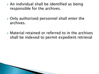    An individual shall be identified as being
    responsible for the archives.

   Only authorised personnel shall enter the
    archives.

   Material retained or referred to in the archives
    shall be indexed to permit expedient retrieval
 