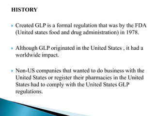 HISTORY

   Created GLP is a formal regulation that was by the FDA
    (United states food and drug administration) in 1978.

   Although GLP originated in the United States , it had a
    worldwide impact.

   Non-US companies that wanted to do business with the
    United States or register their pharmacies in the United
    States had to comply with the United States GLP
    regulations.
 