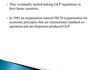    They eventually started making GLP regulations in
    their home countries.

   In 1981 an organization named OECD (organization for
    economic principles that are international standard.co-
    operation and development) produced GLP
 
