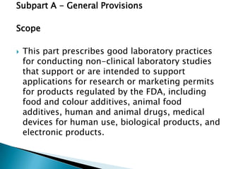 Subpart A - General Provisions

Scope

   This part prescribes good laboratory practices
    for conducting non-clinical laboratory studies
    that support or are intended to support
    applications for research or marketing permits
    for products regulated by the FDA, including
    food and colour additives, animal food
    additives, human and animal drugs, medical
    devices for human use, biological products, and
    electronic products.
 
