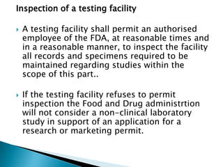 Inspection of a testing facility

   A testing facility shall permit an authorised
    employee of the FDA, at reasonable times and
    in a reasonable manner, to inspect the facility
    all records and specimens required to be
    maintained regarding studies within the
    scope of this part..

   If the testing facility refuses to permit
    inspection the Food and Drug administrtion
    will not consider a non-clinical laboratory
    study in support of an application for a
    research or marketing permit.
 