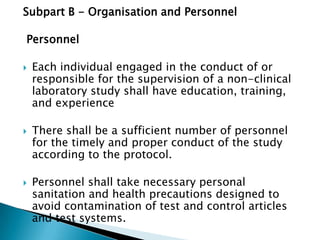 Subpart B - Organisation and Personnel

Personnel

   Each individual engaged in the conduct of or
    responsible for the supervision of a non-clinical
    laboratory study shall have
    education, training, and experience

   There shall be a sufficient number of personnel
    for the timely and proper conduct of the study
    according to the protocol.

   Personnel shall take necessary personal
    sanitation and health precautions designed to
    avoid contamination of test and control articles
    and test systems.
 