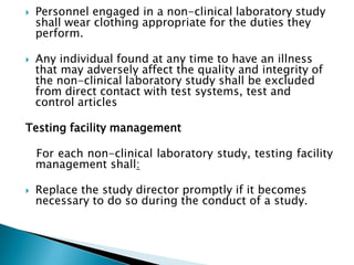    Personnel engaged in a non-clinical laboratory study
    shall wear clothing appropriate for the duties they
    perform.

   Any individual found at any time to have an illness
    that may adversely affect the quality and integrity of
    the non-clinical laboratory study shall be excluded
    from direct contact with test systems, test and
    control articles

Testing facility management

    For each non-clinical laboratory study, testing facility
    management shall:

   Replace the study director promptly if it becomes
    necessary to do so during the conduct of a study.
 