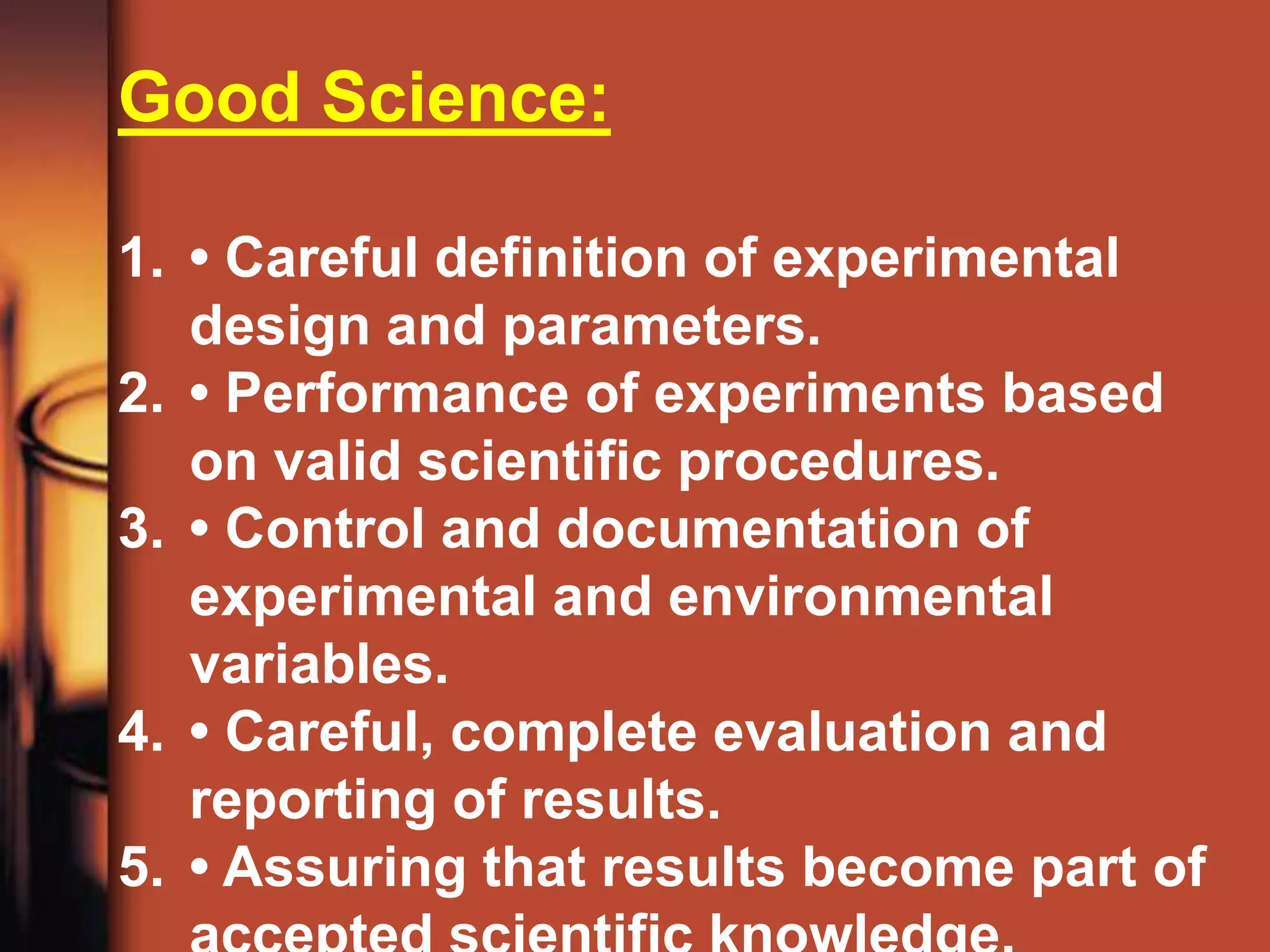 Good Science:

1. • Careful definition of experimental
   design and parameters.
2. • Performance of experiments based
   on valid scientific procedures.
3. • Control and documentation of
   experimental and environmental
   variables.
4. • Careful, complete evaluation and
   reporting of results.
5. • Assuring that results become part of
 