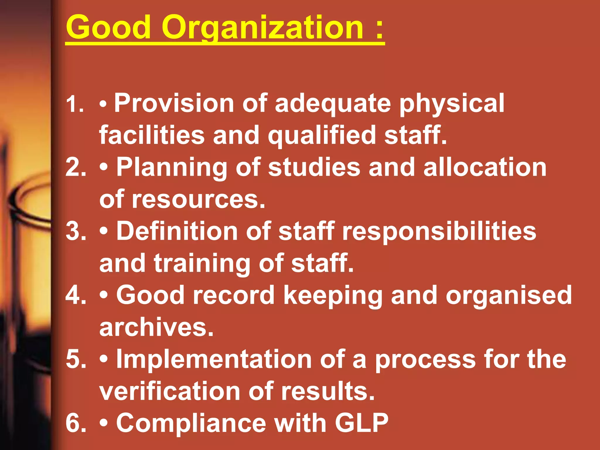 Good Organization :

1. • Provision of adequate physical
     facilities and qualified staff.
2.   • Planning of studies and allocation
     of resources.
3.   • Definition of staff responsibilities
     and training of staff.
4.   • Good record keeping and organised
     archives.
5.   • Implementation of a process for the
     verification of results.
6.   • Compliance with GLP
 