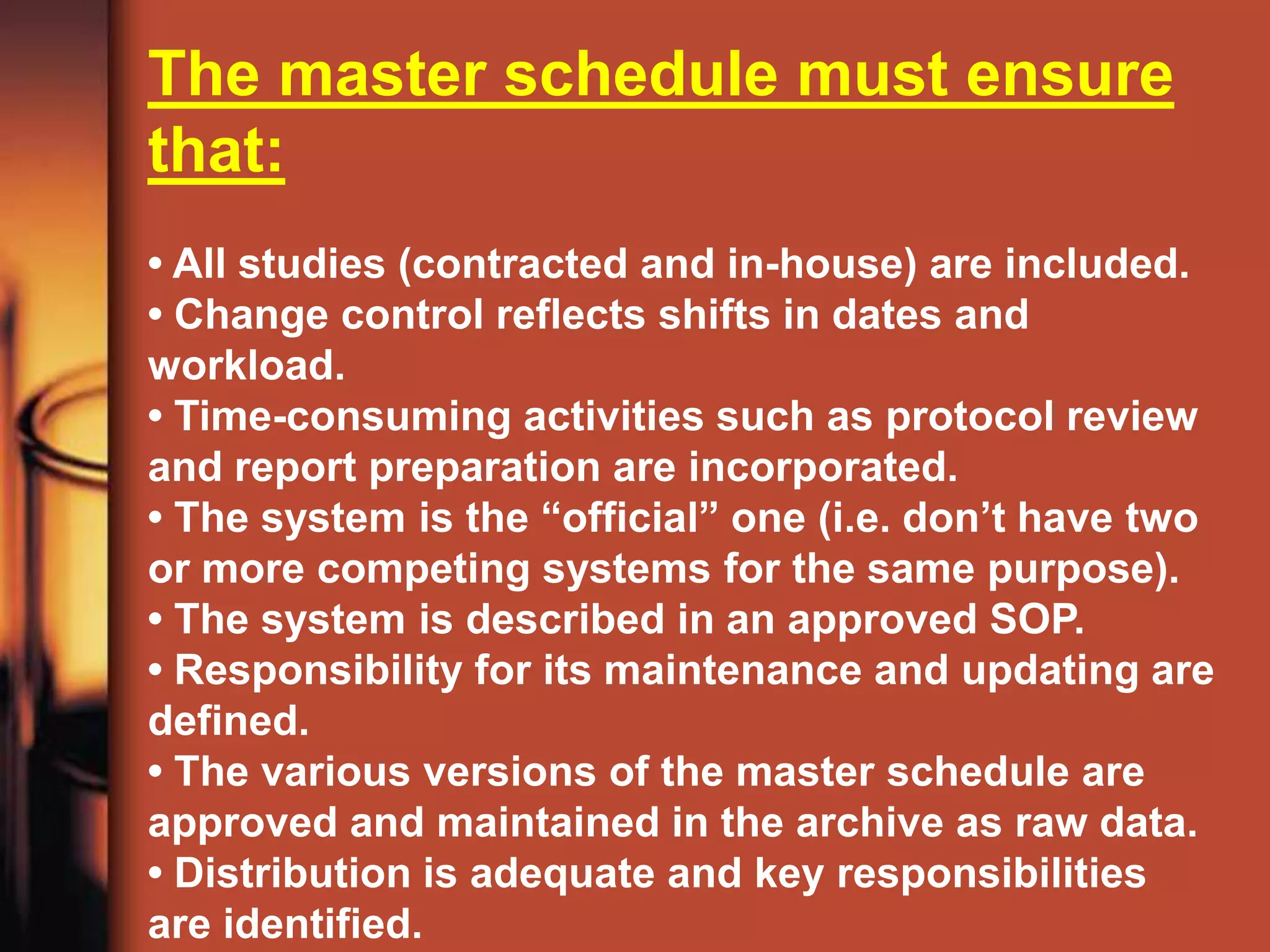 The master schedule must ensure
that:
• All studies (contracted and in-house) are included.
• Change control reflects shifts in dates and
workload.
• Time-consuming activities such as protocol review
and report preparation are incorporated.
• The system is the “official” one (i.e. don’t have two
or more competing systems for the same purpose).
• The system is described in an approved SOP.
• Responsibility for its maintenance and updating are
defined.
• The various versions of the master schedule are
approved and maintained in the archive as raw data.
• Distribution is adequate and key responsibilities
are identified.
 