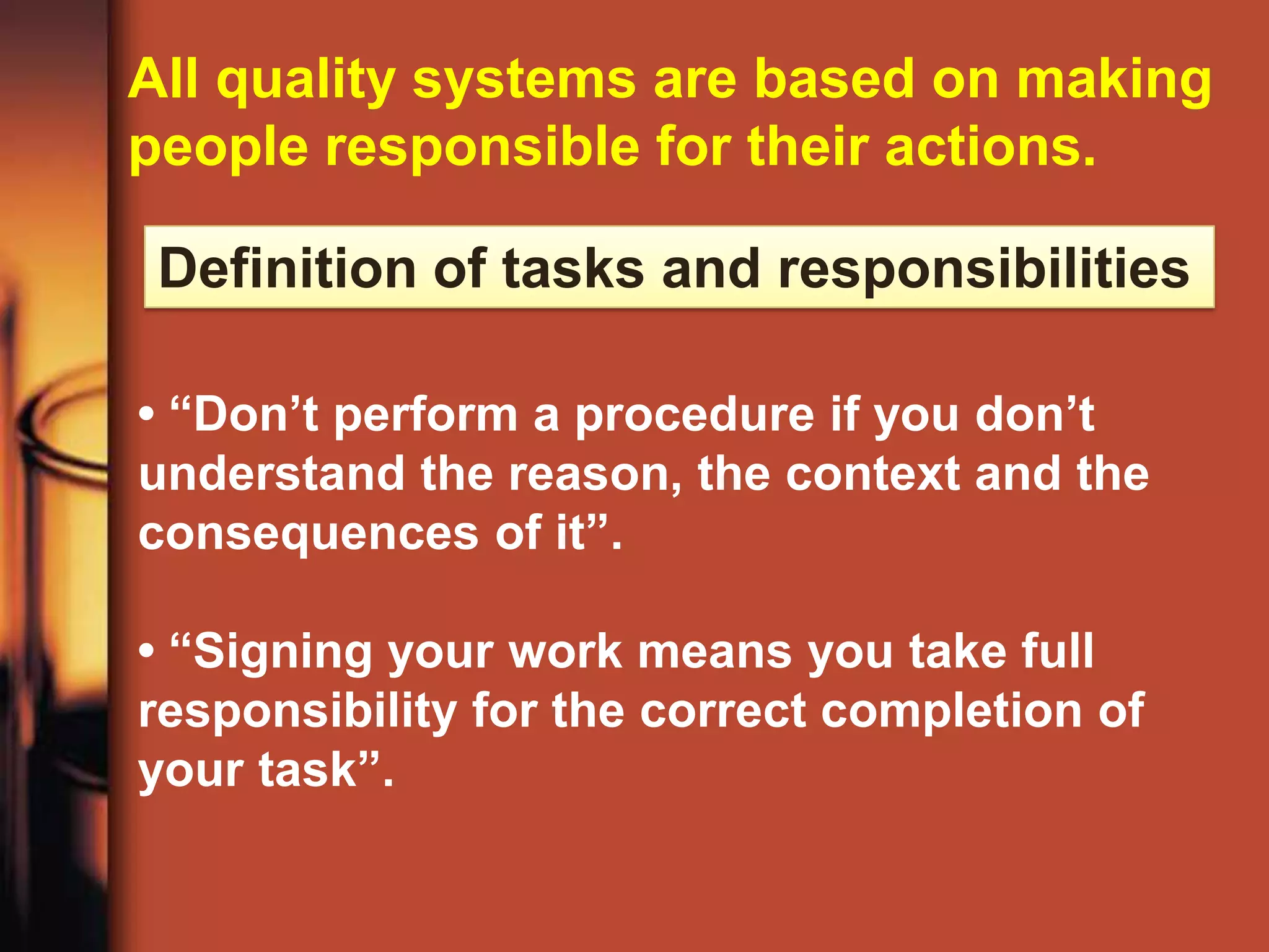 All quality systems are based on making
people responsible for their actions.

 Definition of tasks and responsibilities

• “Don’t perform a procedure if you don’t
understand the reason, the context and the
consequences of it”.

• “Signing your work means you take full
responsibility for the correct completion of
your task”.
 