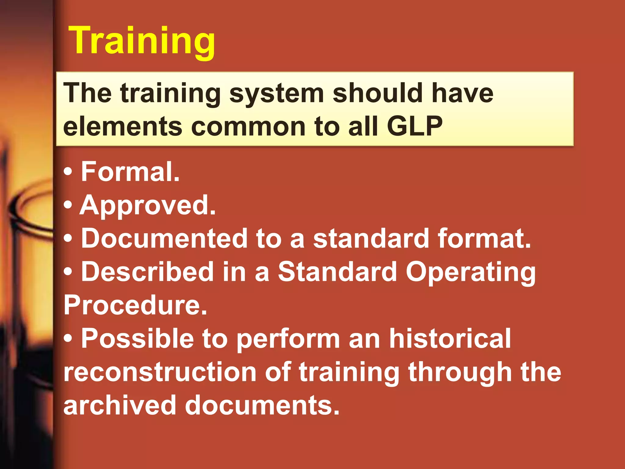 Training
The training system should have
elements common to all GLP
• Formal.
• Approved.
• Documented to a standard format.
• Described in a Standard Operating
Procedure.
• Possible to perform an historical
reconstruction of training through the
archived documents.
 