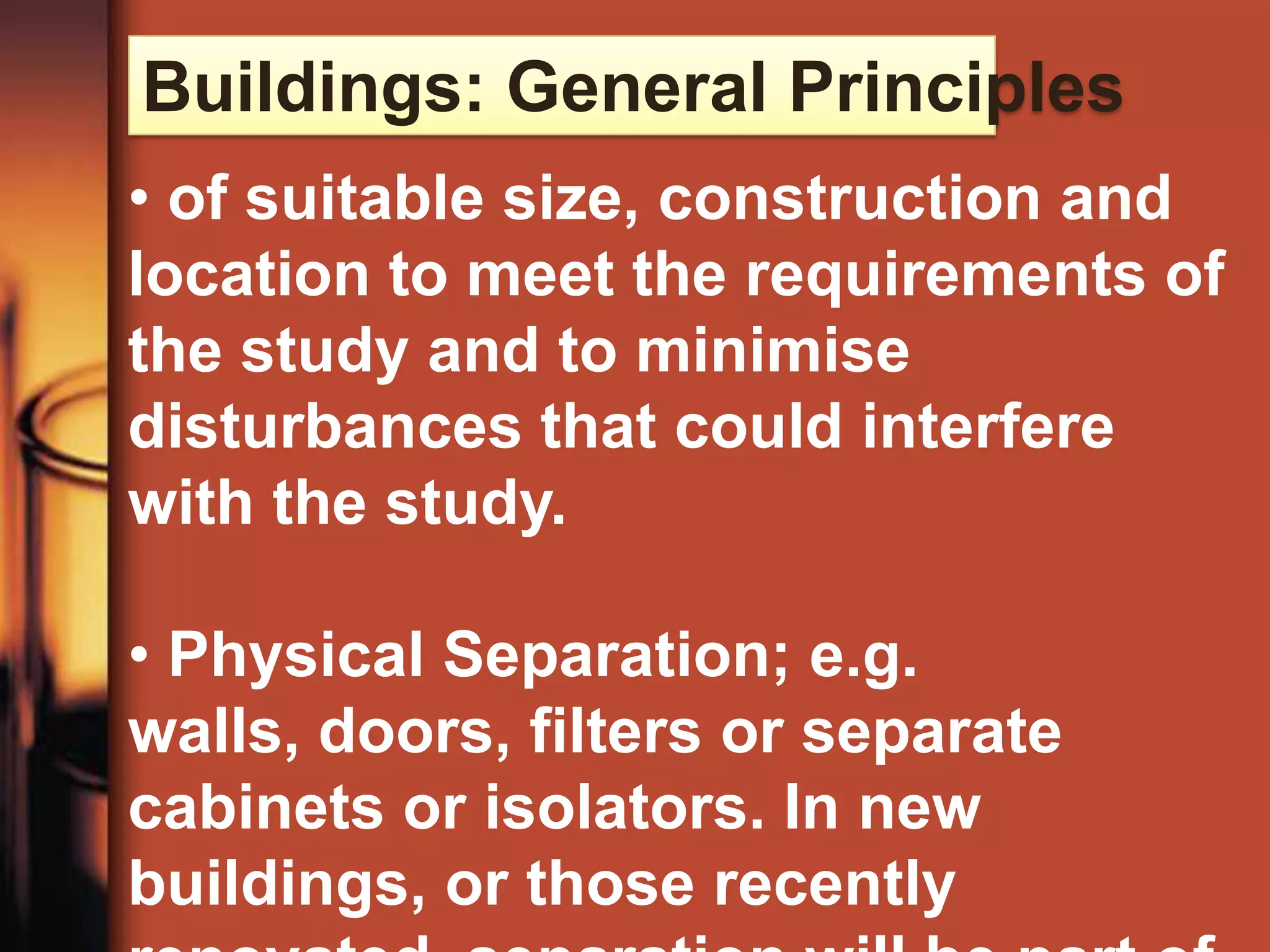 Buildings: General Principles
• of suitable size, construction and
location to meet the requirements of
the study and to minimise
disturbances that could interfere
with the study.

• Physical Separation; e.g.
walls, doors, filters or separate
cabinets or isolators. In new
buildings, or those recently
 