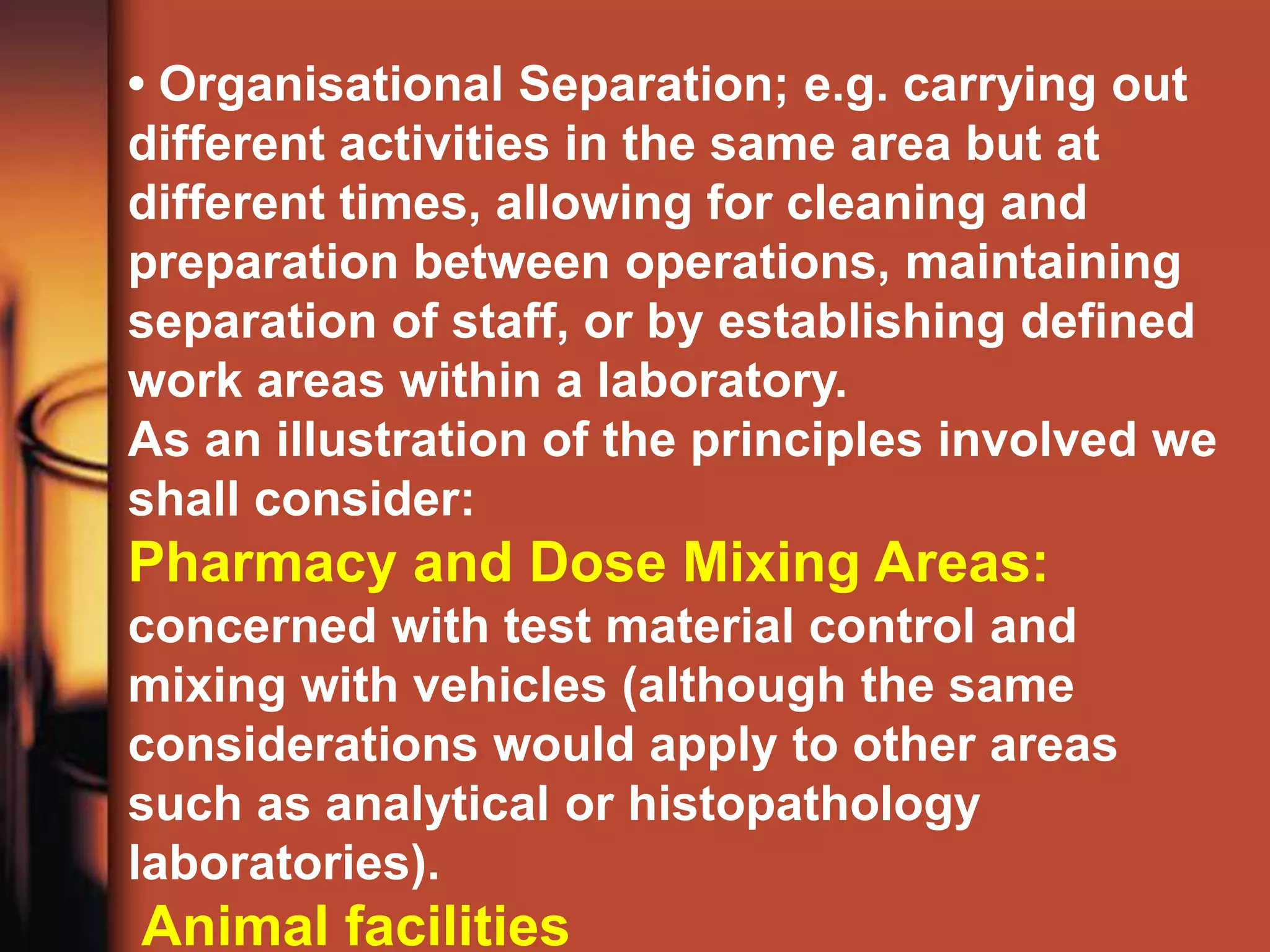 • Organisational Separation; e.g. carrying out
different activities in the same area but at
different times, allowing for cleaning and
preparation between operations, maintaining
separation of staff, or by establishing defined
work areas within a laboratory.
As an illustration of the principles involved we
shall consider:
Pharmacy and Dose Mixing Areas:
concerned with test material control and
mixing with vehicles (although the same
considerations would apply to other areas
such as analytical or histopathology
laboratories).
Animal facilities
 