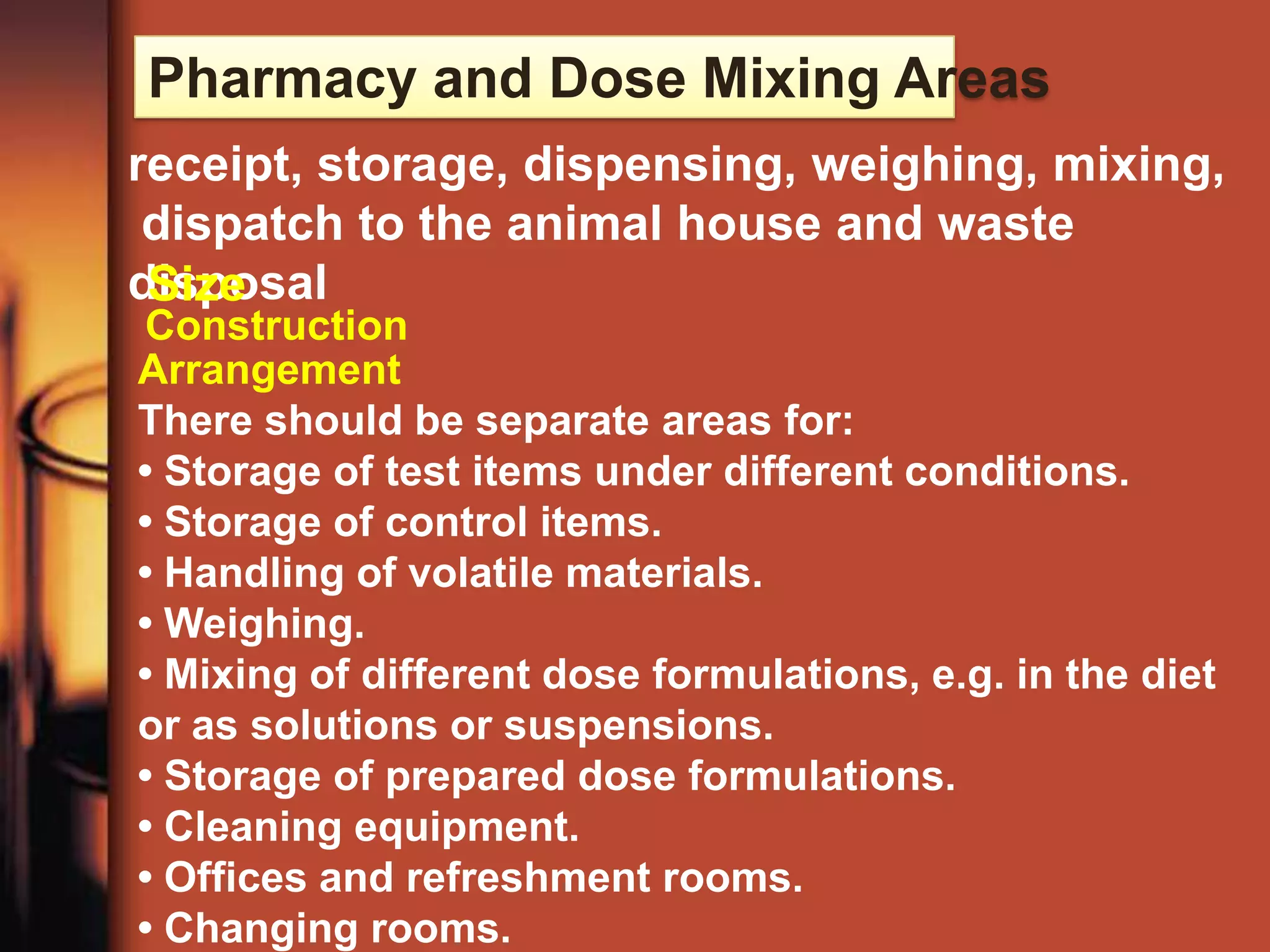 Pharmacy and Dose Mixing Areas
receipt, storage, dispensing, weighing, mixing,
 dispatch to the animal house and waste
disposal
 Size
Construction
Arrangement
There should be separate areas for:
• Storage of test items under different conditions.
• Storage of control items.
• Handling of volatile materials.
• Weighing.
• Mixing of different dose formulations, e.g. in the diet
or as solutions or suspensions.
• Storage of prepared dose formulations.
• Cleaning equipment.
• Offices and refreshment rooms.
• Changing rooms.
 