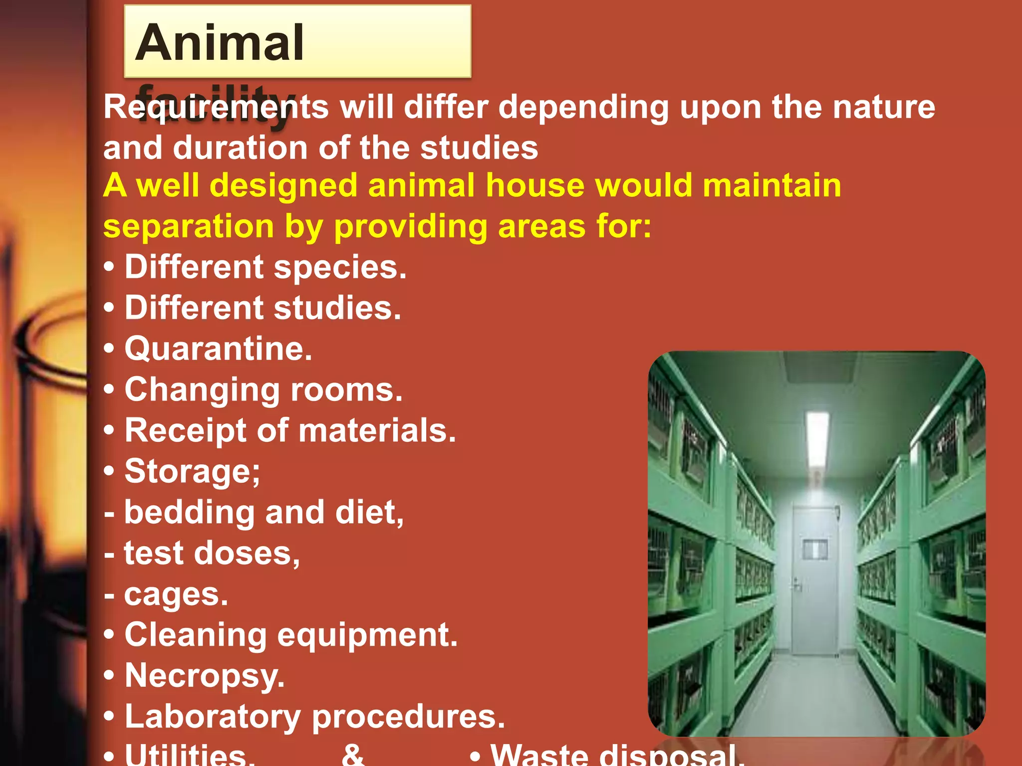 Animal
 facility
Requirements will differ depending upon the nature
and duration of the studies
A well designed animal house would maintain
separation by providing areas for:
• Different species.
• Different studies.
• Quarantine.
• Changing rooms.
• Receipt of materials.
• Storage;
- bedding and diet,
- test doses,
- cages.
• Cleaning equipment.
• Necropsy.
• Laboratory procedures.
 