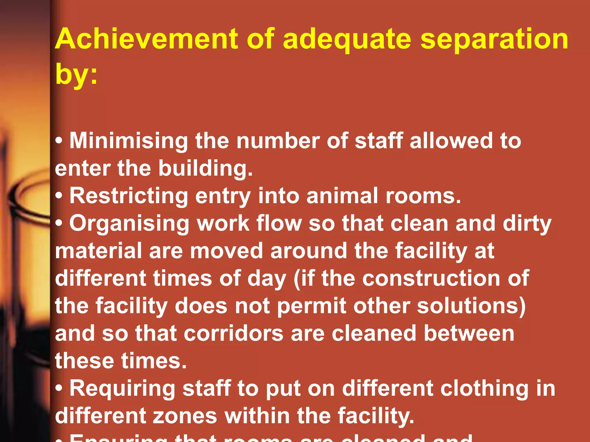 Achievement of adequate separation
by:

• Minimising the number of staff allowed to
enter the building.
• Restricting entry into animal rooms.
• Organising work flow so that clean and dirty
material are moved around the facility at
different times of day (if the construction of
the facility does not permit other solutions)
and so that corridors are cleaned between
these times.
• Requiring staff to put on different clothing in
different zones within the facility.
 