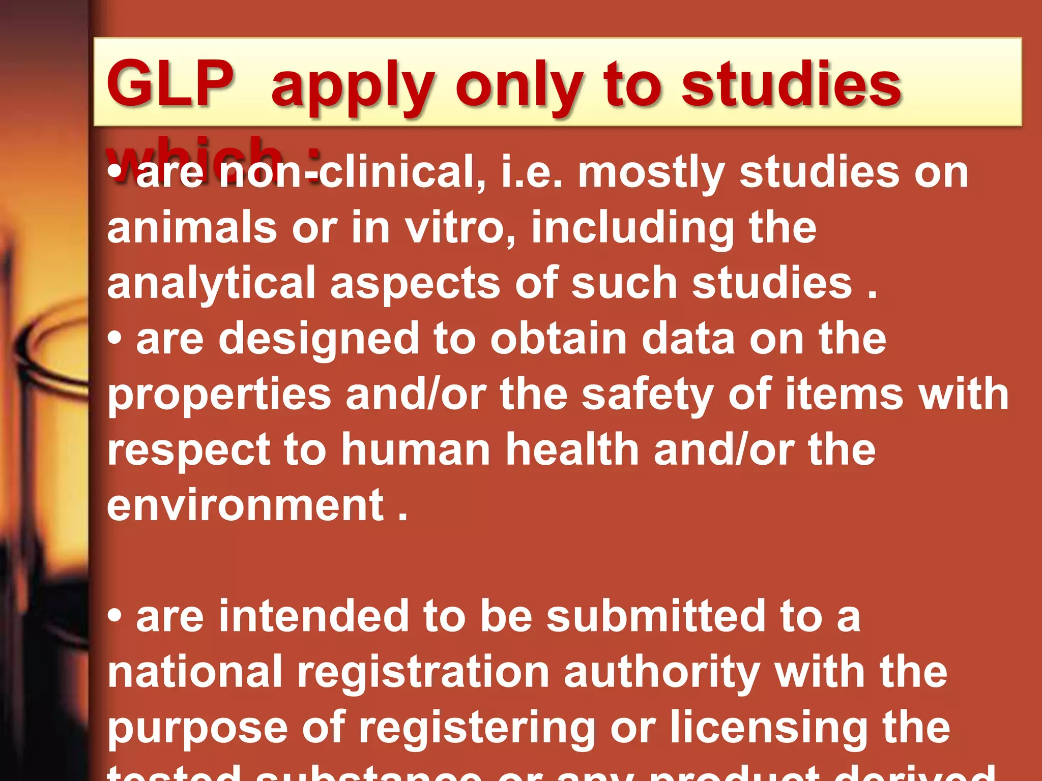 GLP apply only to studies
which :
• are non-clinical, i.e. mostly studies on
animals or in vitro, including the
analytical aspects of such studies .
• are designed to obtain data on the
properties and/or the safety of items with
respect to human health and/or the
environment .

• are intended to be submitted to a
national registration authority with the
purpose of registering or licensing the
 