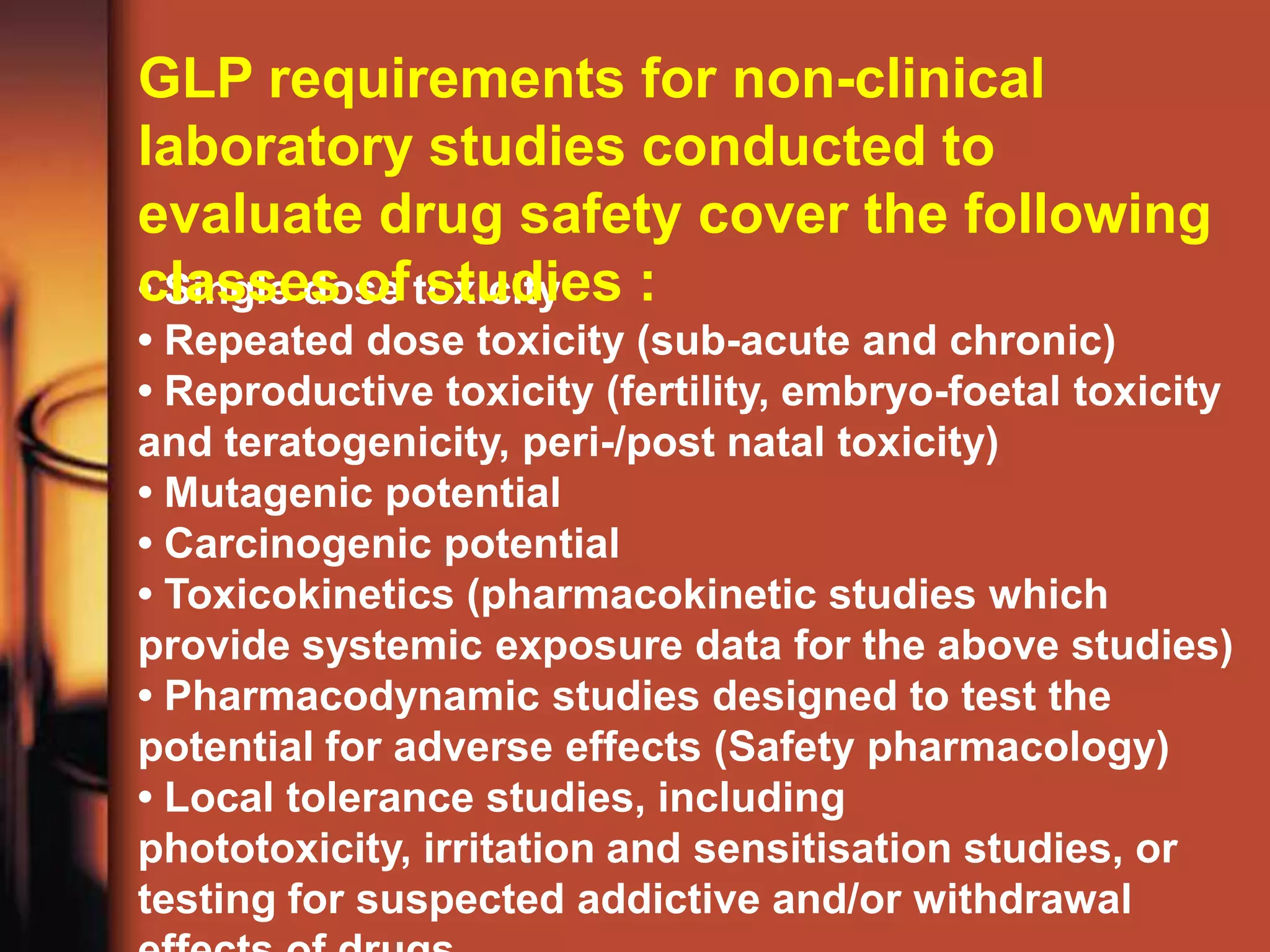 GLP requirements for non-clinical
laboratory studies conducted to
evaluate drug safety cover the following
classes of toxicity :
• Single dose studies
• Repeated dose toxicity (sub-acute and chronic)
• Reproductive toxicity (fertility, embryo-foetal toxicity
and teratogenicity, peri-/post natal toxicity)
• Mutagenic potential
• Carcinogenic potential
• Toxicokinetics (pharmacokinetic studies which
provide systemic exposure data for the above studies)
• Pharmacodynamic studies designed to test the
potential for adverse effects (Safety pharmacology)
• Local tolerance studies, including
phototoxicity, irritation and sensitisation studies, or
testing for suspected addictive and/or withdrawal
 