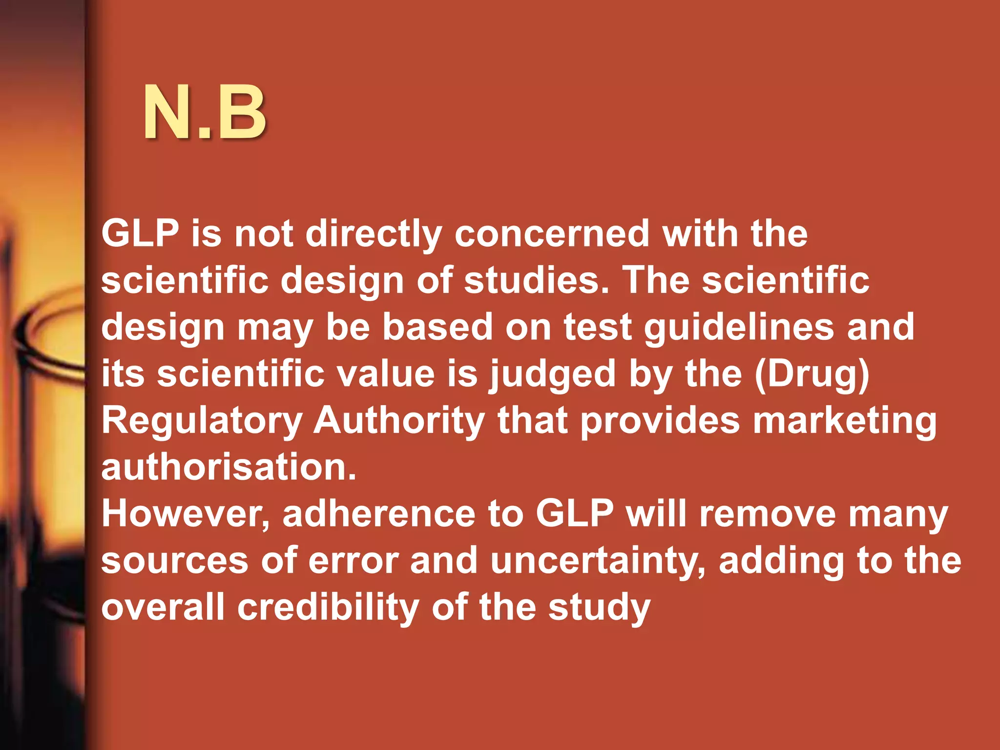 N.B
GLP is not directly concerned with the
scientific design of studies. The scientific
design may be based on test guidelines and
its scientific value is judged by the (Drug)
Regulatory Authority that provides marketing
authorisation.
However, adherence to GLP will remove many
sources of error and uncertainty, adding to the
overall credibility of the study
 
