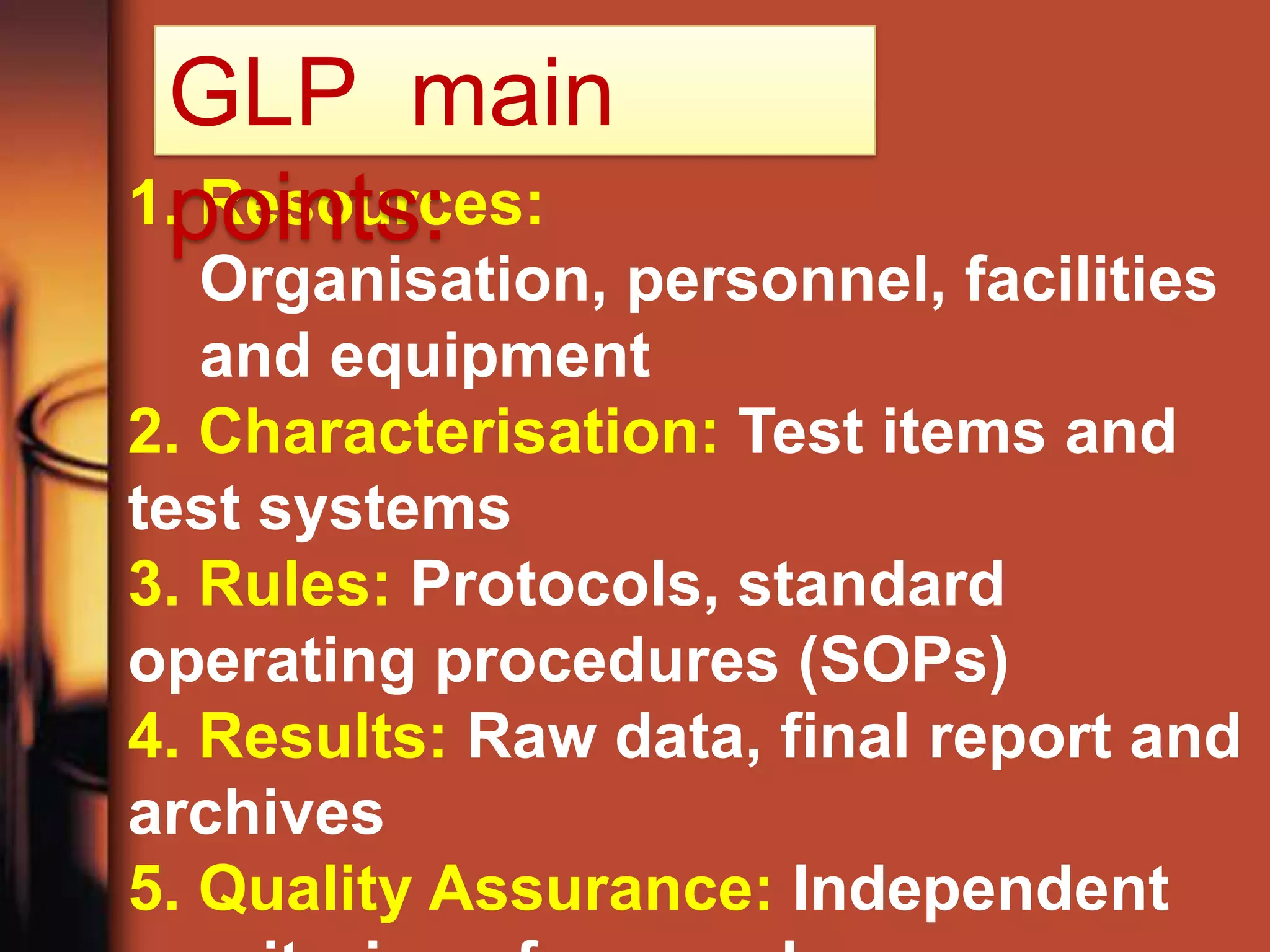 GLP main
 points:
1. Resources:
   Organisation, personnel, facilities
   and equipment
2. Characterisation: Test items and
test systems
3. Rules: Protocols, standard
operating procedures (SOPs)
4. Results: Raw data, final report and
archives
5. Quality Assurance: Independent
 