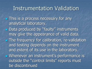 Instrumentation Validation 
 This is a process necessary for any 
analytical laboratory. 
 Data produced by “faulty” instruments 
may give the appearance of valid data. 
 The frequency for calibration, re-validation 
and testing depends on the instrument 
and extent of its use in the laboratory. 
 Whenever an instrument’s performance is 
outside the “control limits” reports must 
be discontinued 
 