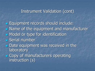 Instrument Validation (cont) 
 Equipment records should include: 
 Name of the equipment and manufacturer 
 Model or type for identification 
 Serial number 
 Date equipment was received in the 
laboratory 
 Copy of manufacturers operating 
instruction (s) 
 