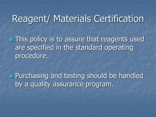 Reagent/ Materials Certification 
 This policy is to assure that reagents used 
are specified in the standard operating 
procedure. 
 Purchasing and testing should be handled 
by a quality assurance program. 
 