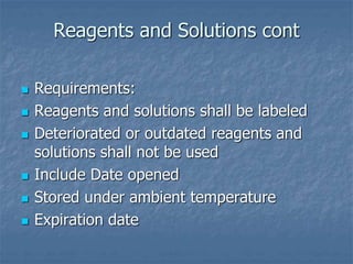 Reagents and Solutions cont 
 Requirements: 
 Reagents and solutions shall be labeled 
 Deteriorated or outdated reagents and 
solutions shall not be used 
 Include Date opened 
 Stored under ambient temperature 
 Expiration date 
 