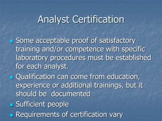 Analyst Certification 
 Some acceptable proof of satisfactory 
training and/or competence with specific 
laboratory procedures must be established 
for each analyst. 
 Qualification can come from education, 
experience or additional trainings, but it 
should be documented 
 Sufficient people 
 Requirements of certification vary 
 