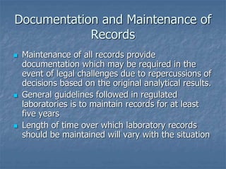 Documentation and Maintenance of 
Records 
 Maintenance of all records provide 
documentation which may be required in the 
event of legal challenges due to repercussions of 
decisions based on the original analytical results. 
 General guidelines followed in regulated 
laboratories is to maintain records for at least 
five years 
 Length of time over which laboratory records 
should be maintained will vary with the situation 
 