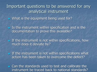 Important questions to be answered for any 
analytical instrument 
 What is the equipment being used for? 
 Is the instrument within specification and is the 
documentation to prove this available? 
 If the instrument is not within specifications, how 
much does it deviate by? 
 If the instrument is not within specifications what 
action has been taken to overcome the defect? 
 Can the standards used to test and calibrate the 
instrument be traced back to national standards? 
 