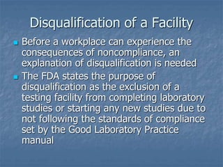 Disqualification of a Facility 
 Before a workplace can experience the 
consequences of noncompliance, an 
explanation of disqualification is needed 
 The FDA states the purpose of 
disqualification as the exclusion of a 
testing facility from completing laboratory 
studies or starting any new studies due to 
not following the standards of compliance 
set by the Good Laboratory Practice 
manual 
 