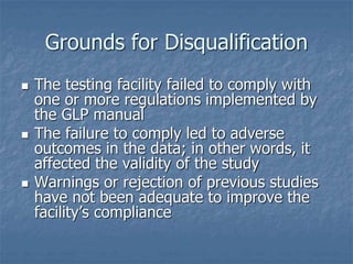 Grounds for Disqualification 
 The testing facility failed to comply with 
one or more regulations implemented by 
the GLP manual 
 The failure to comply led to adverse 
outcomes in the data; in other words, it 
affected the validity of the study 
 Warnings or rejection of previous studies 
have not been adequate to improve the 
facility’s compliance 
 