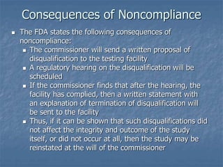 Consequences of Noncompliance 
 The FDA states the following consequences of 
noncompliance: 
 The commissioner will send a written proposal of 
disqualification to the testing facility 
 A regulatory hearing on the disqualification will be 
scheduled 
 If the commissioner finds that after the hearing, the 
facility has complied, then a written statement with 
an explanation of termination of disqualification will 
be sent to the facility 
 Thus, if it can be shown that such disqualifications did 
not affect the integrity and outcome of the study 
itself, or did not occur at all, then the study may be 
reinstated at the will of the commissioner 
 